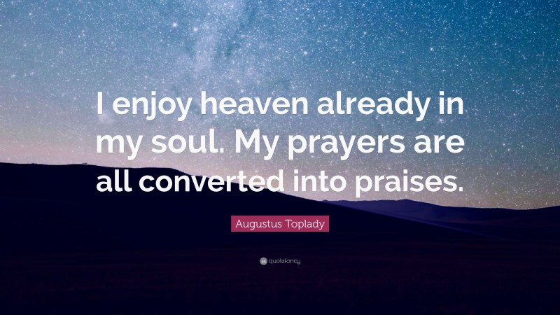 Augustus Toplady Quote: “I enjoy heaven already in my soul. My prayers are all converted into praises.”