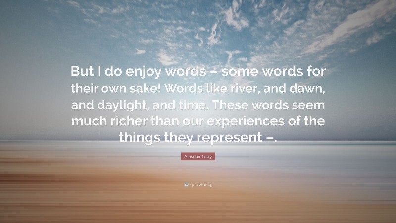 Alasdair Gray Quote: “But I do enjoy words – some words for their own sake! Words like river, and dawn, and daylight, and time. These words seem much richer than our experiences of the things they represent –.”