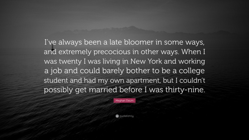 Meghan Daum Quote: “I’ve always been a late bloomer in some ways, and extremely precocious in other ways. When I was twenty I was living in New York and working a job and could barely bother to be a college student and had my own apartment, but I couldn’t possibly get married before I was thirty-nine.”