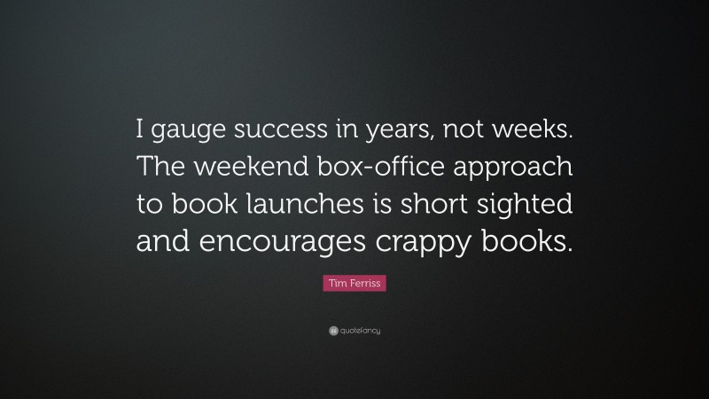 Tim Ferriss Quote: “I gauge success in years, not weeks. The weekend box-office approach to book launches is short sighted and encourages crappy books.”