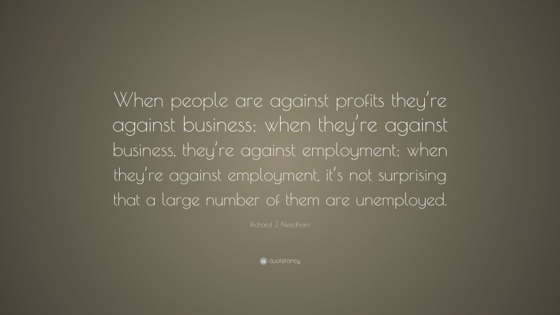 Richard J. Needham Quote: “When people are against profits they’re against business; when they’re against business, they’re against employment; when they’re against employment, it’s not surprising that a large number of them are unemployed.”