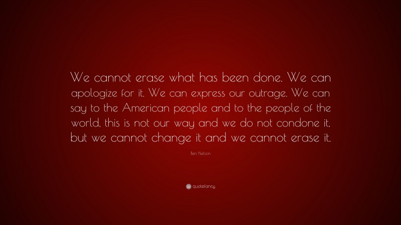 Ben Nelson Quote: “We cannot erase what has been done. We can apologize for it. We can express our outrage. We can say to the American people and to the people of the world, this is not our way and we do not condone it, but we cannot change it and we cannot erase it.”