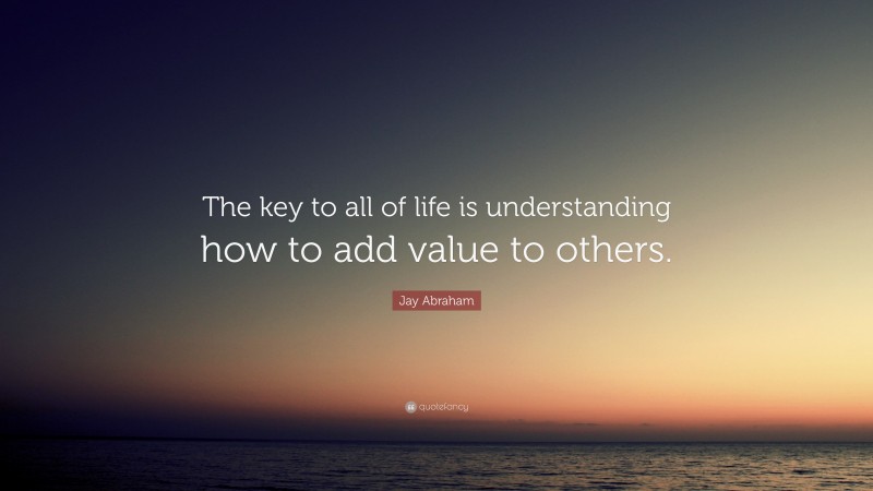 Jay Abraham Quote: “The key to all of life is understanding how to add value to others.”