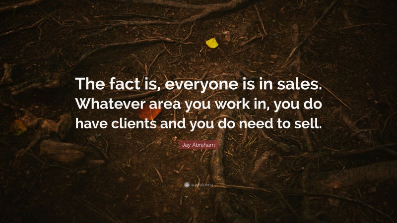 Jay Abraham Quote: “The fact is, everyone is in sales. Whatever area you work in, you do have clients and you do need to sell.”