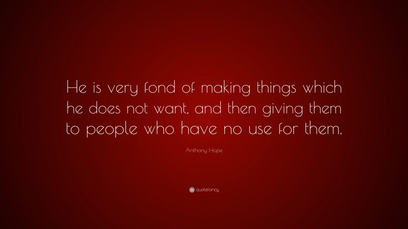 Anthony Hope Quote: “He is very fond of making things which he does not want, and then giving them to people who have no use for them.”