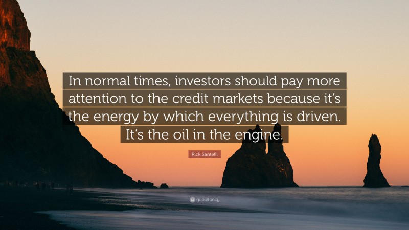 Rick Santelli Quote: “In normal times, investors should pay more attention to the credit markets because it’s the energy by which everything is driven. It’s the oil in the engine.”