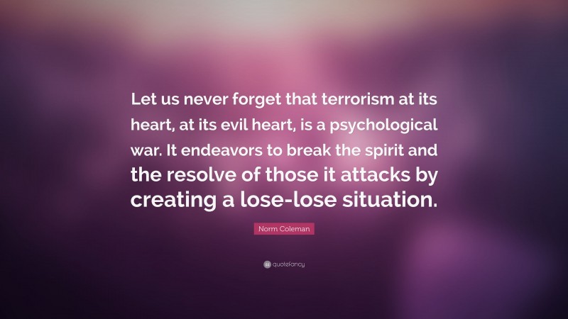 Norm Coleman Quote: “Let us never forget that terrorism at its heart, at its evil heart, is a psychological war. It endeavors to break the spirit and the resolve of those it attacks by creating a lose-lose situation.”