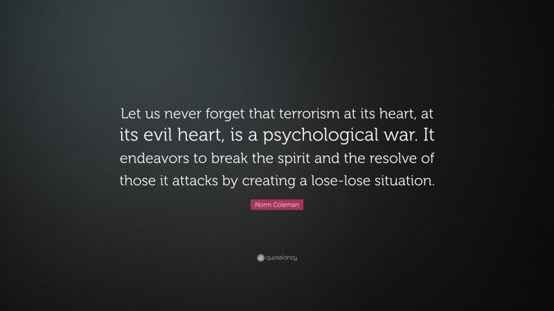 Norm Coleman Quote: “Let us never forget that terrorism at its heart, at its evil heart, is a psychological war. It endeavors to break the spirit and the resolve of those it attacks by creating a lose-lose situation.”
