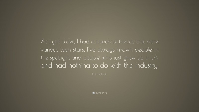 Troian Bellisario Quote: “As I got older, I had a bunch of friends that were various teen stars. I’ve always known people in the spotlight and people who just grew up in LA and had nothing to do with the industry.”