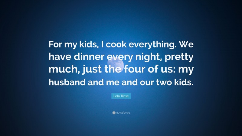 Lela Rose Quote: “For my kids, I cook everything. We have dinner every night, pretty much, just the four of us: my husband and me and our two kids.”