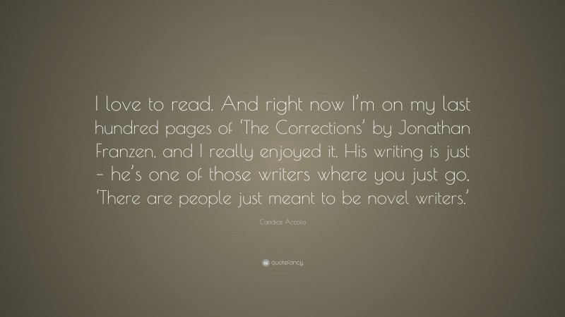 Candice Accola Quote: “I love to read. And right now I’m on my last hundred pages of ‘The Corrections’ by Jonathan Franzen, and I really enjoyed it. His writing is just – he’s one of those writers where you just go, ‘There are people just meant to be novel writers.’”