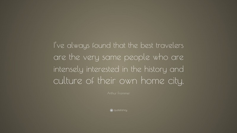 Arthur Frommer Quote: “I’ve always found that the best travelers are the very same people who are intensely interested in the history and culture of their own home city.”