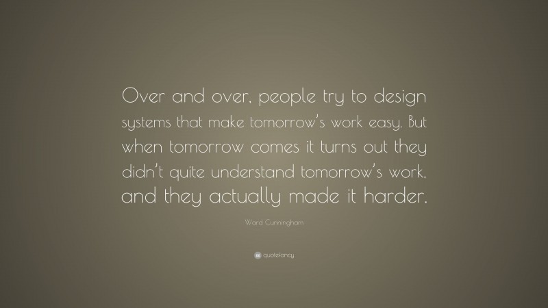 Ward Cunningham Quote: “Over and over, people try to design systems that make tomorrow’s work easy. But when tomorrow comes it turns out they didn’t quite understand tomorrow’s work, and they actually made it harder.”