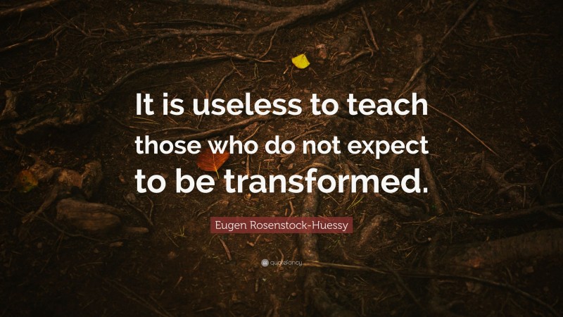 Eugen Rosenstock-Huessy Quote: “It is useless to teach those who do not expect to be transformed.”