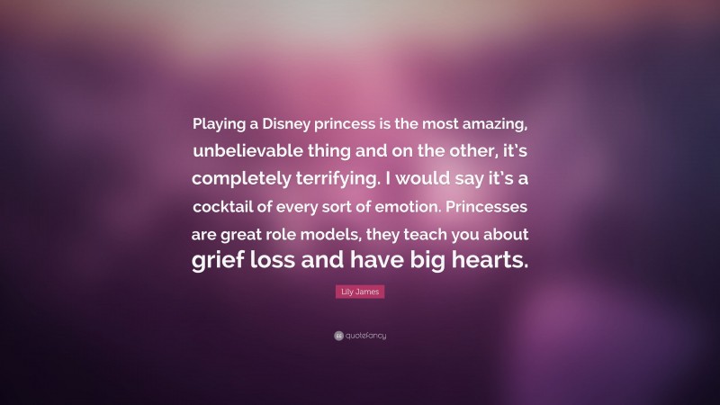 Lily James Quote: “Playing a Disney princess is the most amazing, unbelievable thing and on the other, it’s completely terrifying. I would say it’s a cocktail of every sort of emotion. Princesses are great role models, they teach you about grief loss and have big hearts.”