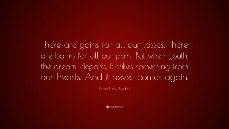 Richard Henry Stoddard Quote: “There are gains for all our losses, There are balms for all our pain: But when youth, the dream, departs, It takes something from our hearts, And it never comes again.”