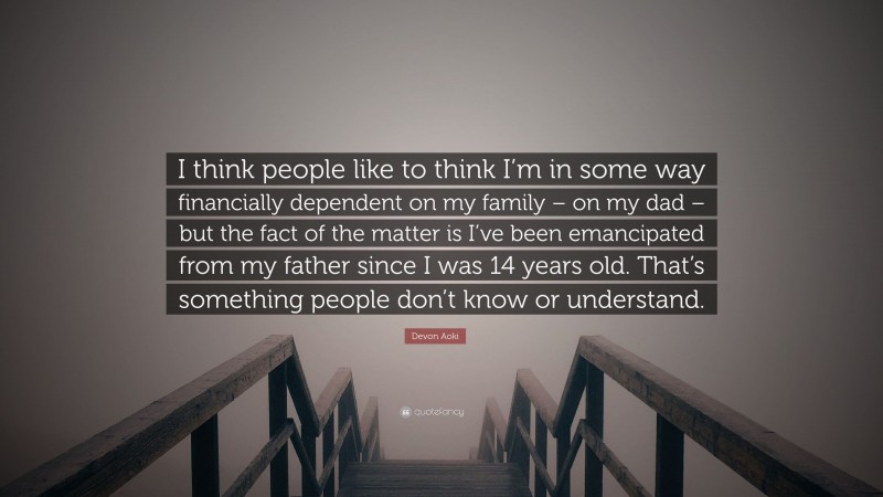 Devon Aoki Quote: “I think people like to think I’m in some way financially dependent on my family – on my dad – but the fact of the matter is I’ve been emancipated from my father since I was 14 years old. That’s something people don’t know or understand.”