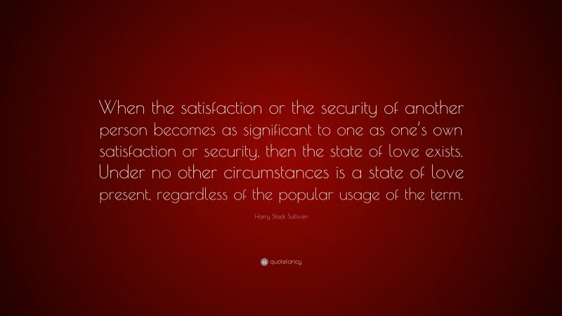 Harry Stack Sullivan Quote: “When the satisfaction or the security of another person becomes as significant to one as one’s own satisfaction or security, then the state of love exists. Under no other circumstances is a state of love present, regardless of the popular usage of the term.”