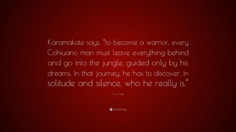 Tom Cole Quote: “Karamakate says, “to become a warrior, every Cohiuano man must leave everything behind and go into the jungle, guided only by his dreams. In that journey, he has to discover, in solitude and silence, who he really is.””