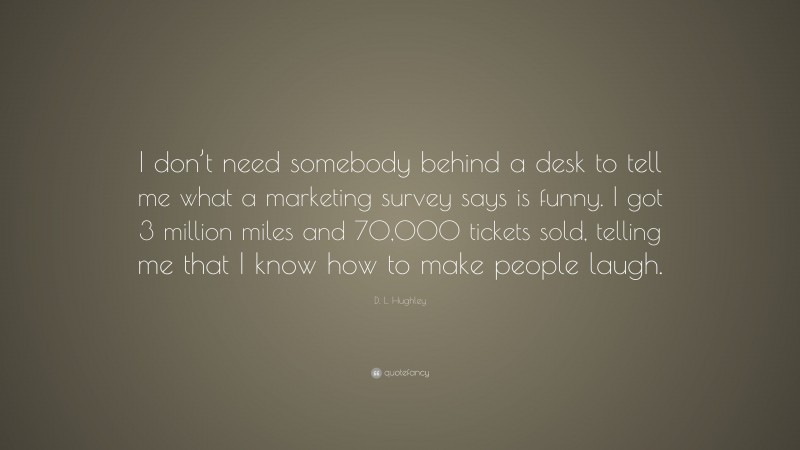 D. L. Hughley Quote: “I don’t need somebody behind a desk to tell me what a marketing survey says is funny. I got 3 million miles and 70,000 tickets sold, telling me that I know how to make people laugh.”