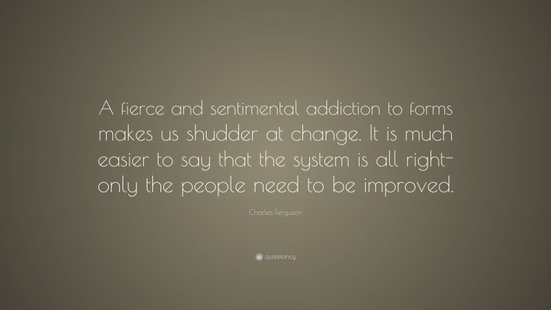 Charles Ferguson Quote: “A fierce and sentimental addiction to forms makes us shudder at change. It is much easier to say that the system is all right-only the people need to be improved.”