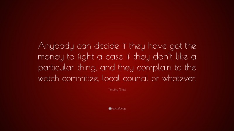 Timothy West Quote: “Anybody can decide if they have got the money to fight a case if they don’t like a particular thing, and they complain to the watch committee, local council or whatever.”