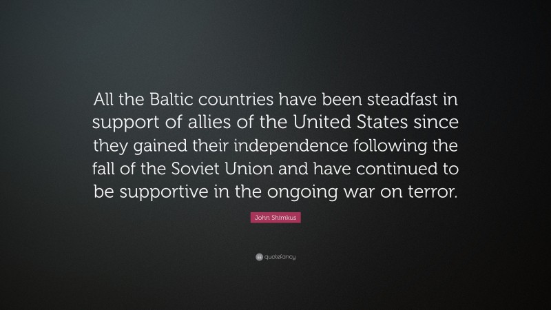 John Shimkus Quote: “All the Baltic countries have been steadfast in support of allies of the United States since they gained their independence following the fall of the Soviet Union and have continued to be supportive in the ongoing war on terror.”