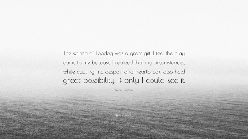 Suzan-Lori Parks Quote: “The writing of Topdog was a great gift. I feel the play came to me because I realized that my circumstances, while causing me despair and heartbreak, also held great possibility, if only I could see it.”