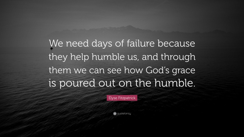 Elyse Fitzpatrick Quote: “We need days of failure because they help humble us, and through them we can see how God’s grace is poured out on the humble.”
