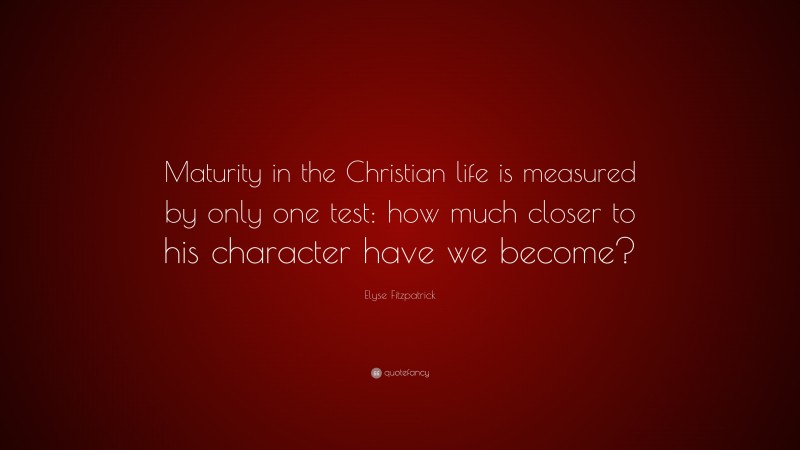 Elyse Fitzpatrick Quote: “Maturity in the Christian life is measured by only one test: how much closer to his character have we become?”