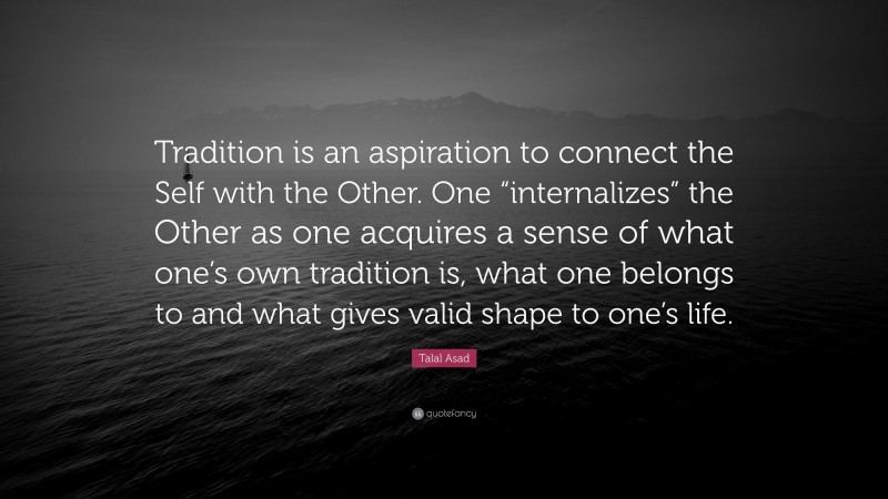 Talal Asad Quote: “Tradition is an aspiration to connect the Self with the Other. One “internalizes” the Other as one acquires a sense of what one’s own tradition is, what one belongs to and what gives valid shape to one’s life.”