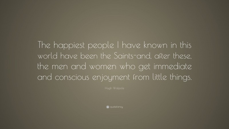 Hugh Walpole Quote: “The happiest people I have known in this world have been the Saints-and, after these, the men and women who get immediate and conscious enjoyment from little things.”