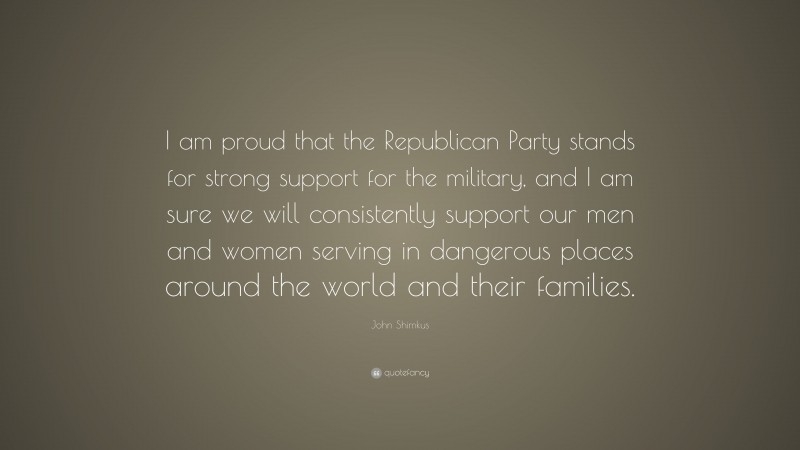 John Shimkus Quote: “I am proud that the Republican Party stands for strong support for the military, and I am sure we will consistently support our men and women serving in dangerous places around the world and their families.”