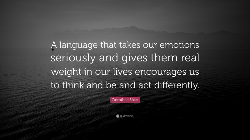 Dorothee Sölle Quote: “A language that takes our emotions seriously and gives them real weight in our lives encourages us to think and be and act differently.”