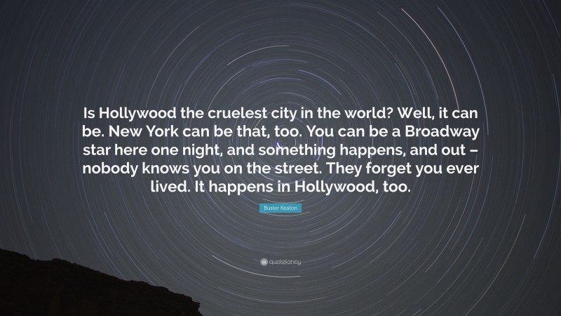 Buster Keaton Quote: “Is Hollywood the cruelest city in the world? Well, it can be. New York can be that, too. You can be a Broadway star here one night, and something happens, and out – nobody knows you on the street. They forget you ever lived. It happens in Hollywood, too.”