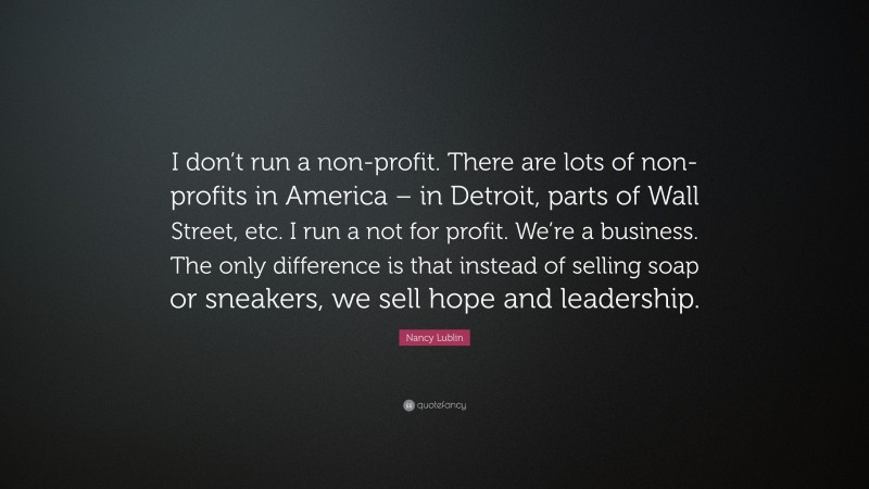 Nancy Lublin Quote: “I don’t run a non-profit. There are lots of non-profits in America – in Detroit, parts of Wall Street, etc. I run a not for profit. We’re a business. The only difference is that instead of selling soap or sneakers, we sell hope and leadership.”