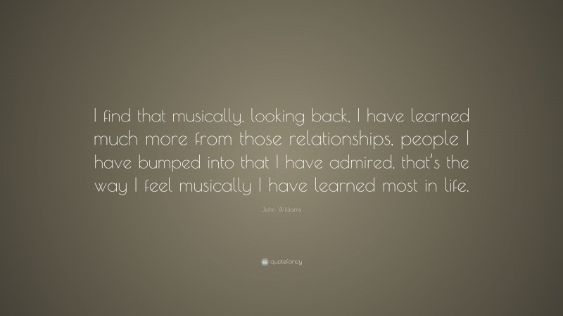 John Williams Quote: “I find that musically, looking back, I have learned much more from those relationships, people I have bumped into that I have admired, that’s the way I feel musically I have learned most in life.”