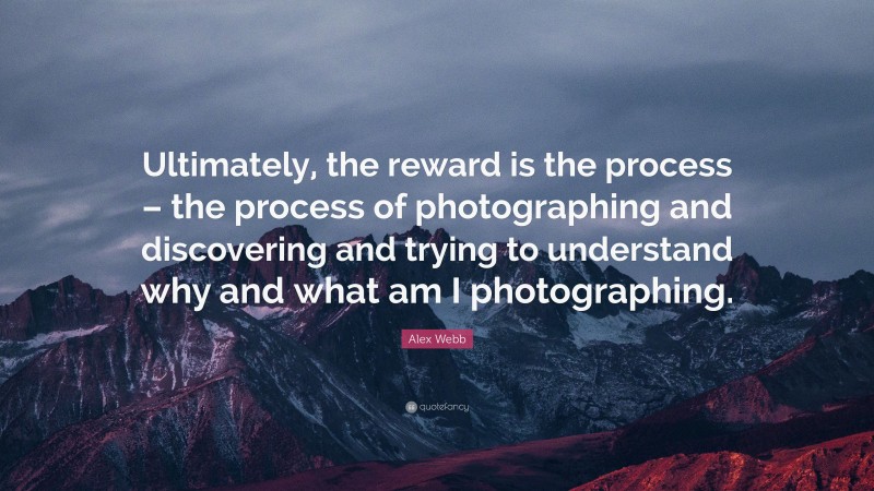 Alex Webb Quote: “Ultimately, the reward is the process – the process of photographing and discovering and trying to understand why and what am I photographing.”