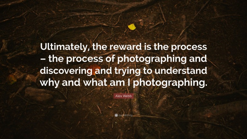 Alex Webb Quote: “Ultimately, the reward is the process – the process of photographing and discovering and trying to understand why and what am I photographing.”
