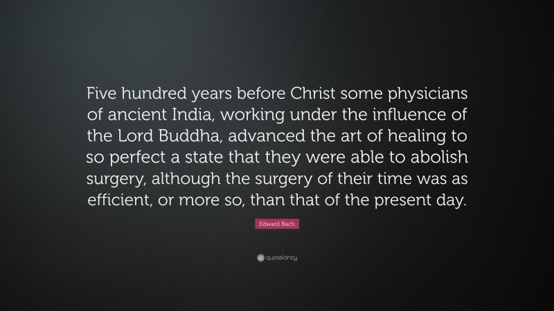 Edward Bach Quote: “Five hundred years before Christ some physicians of ancient India, working under the influence of the Lord Buddha, advanced the art of healing to so perfect a state that they were able to abolish surgery, although the surgery of their time was as efficient, or more so, than that of the present day.”