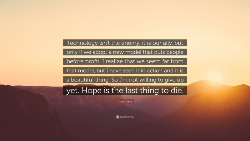 Justin Sane Quote: “Technology isn’t the enemy, it is our ally, but only if we adopt a new model that puts people before profit. I realize that we seem far from that model, but I have seen it in action and it is a beautiful thing. So I’m not willing to give up yet. Hope is the last thing to die.”