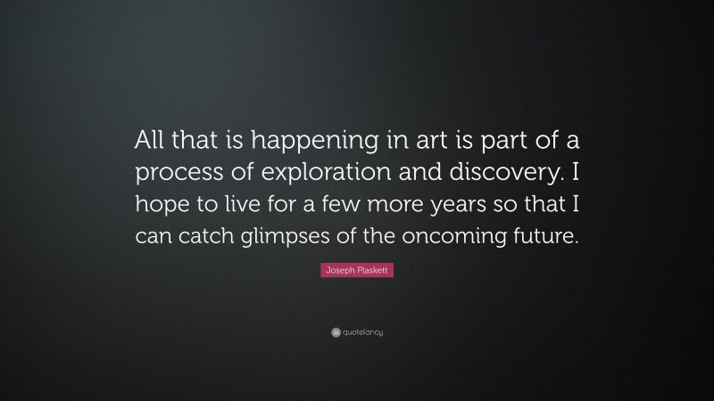 Joseph Plaskett Quote: “All that is happening in art is part of a process of exploration and discovery. I hope to live for a few more years so that I can catch glimpses of the oncoming future.”