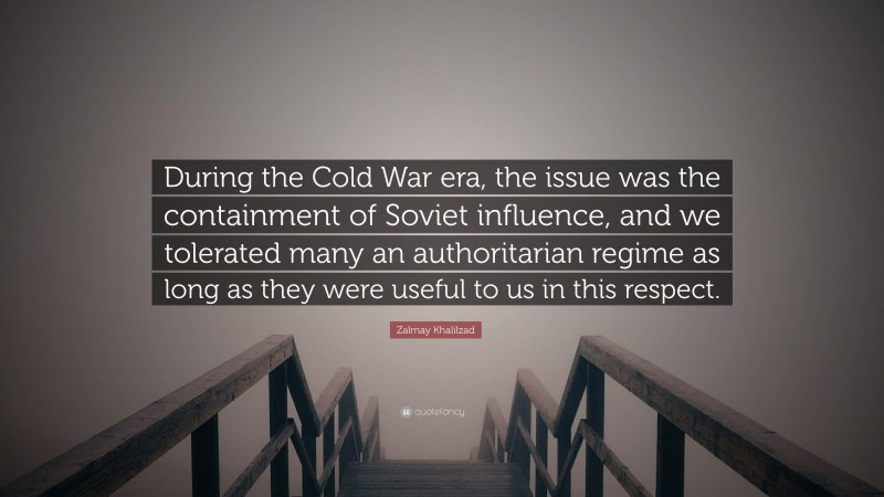 Zalmay Khalilzad Quote: “During the Cold War era, the issue was the containment of Soviet influence, and we tolerated many an authoritarian regime as long as they were useful to us in this respect.”