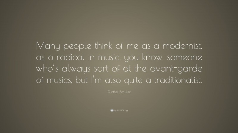 Gunther Schuller Quote: “Many people think of me as a modernist, as a radical in music, you know, someone who’s always sort of at the avant-garde of musics, but I’m also quite a traditionalist.”