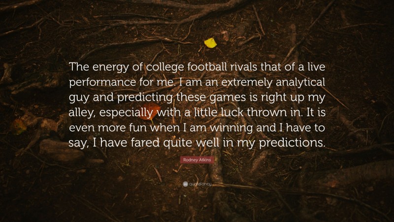 Rodney Atkins Quote: “The energy of college football rivals that of a live performance for me. I am an extremely analytical guy and predicting these games is right up my alley, especially with a little luck thrown in. It is even more fun when I am winning and I have to say, I have fared quite well in my predictions.”