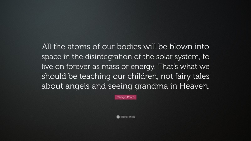 Carolyn Porco Quote: “All the atoms of our bodies will be blown into space in the disintegration of the solar system, to live on forever as mass or energy. That’s what we should be teaching our children, not fairy tales about angels and seeing grandma in Heaven.”