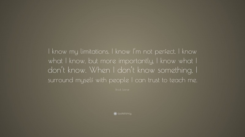 Brock Lesnar Quote: “I know my limitations. I know I’m not perfect. I know what I know, but more importantly, I know what I don’t know. When I don’t know something, I surround myself with people I can trust to teach me.”