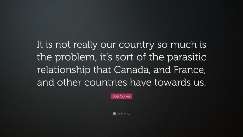Bob Corker Quote: “It is not really our country so much is the problem, it’s sort of the parasitic relationship that Canada, and France, and other countries have towards us.”