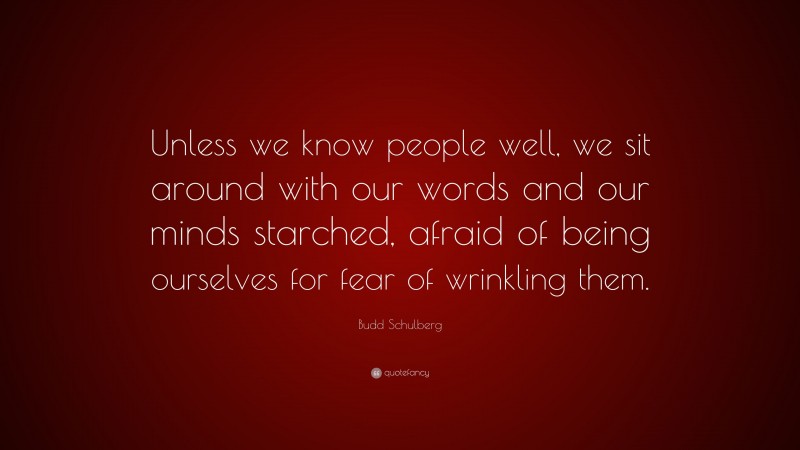 Budd Schulberg Quote: “Unless we know people well, we sit around with our words and our minds starched, afraid of being ourselves for fear of wrinkling them.”