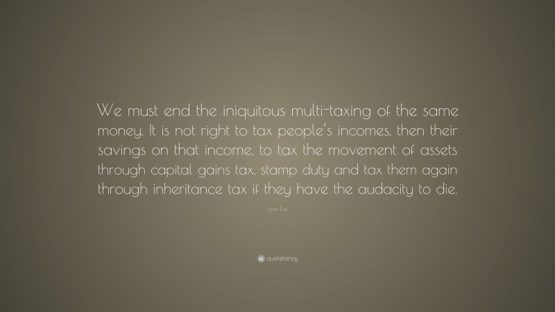 Liam Fox Quote: “We must end the iniquitous multi-taxing of the same money. It is not right to tax people’s incomes, then their savings on that income, to tax the movement of assets through capital gains tax, stamp duty and tax them again through inheritance tax if they have the audacity to die.”